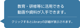 教育・研修等に活用できる動画や資料が入手できます。　クリックするとLibraryの詳細が表示されます。